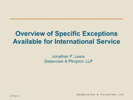 22751203v1 Overview of Specific Exceptions Available for International Service Jonathan F. Lewis Debevoise & Plimpton LLP.