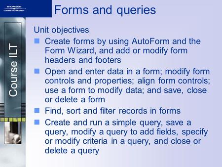 Course ILT Forms and queries Unit objectives Create forms by using AutoForm and the Form Wizard, and add or modify form headers and footers Open and enter.