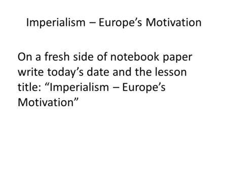 Imperialism – Europe’s Motivation On a fresh side of notebook paper write today’s date and the lesson title: “Imperialism – Europe’s Motivation”
