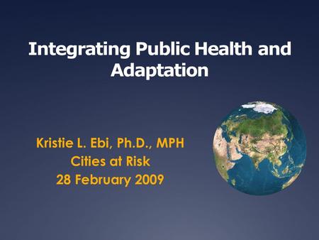 Integrating Public Health and Adaptation Kristie L. Ebi, Ph.D., MPH Cities at Risk 28 February 2009.