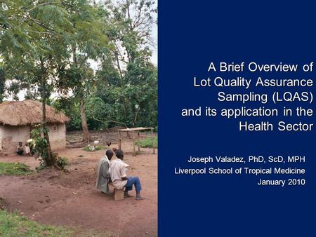 A Brief Overview of Lot Quality Assurance Sampling (LQAS) and its application in the Health Sector Joseph Valadez, PhD, ScD, MPH Liverpool School of Tropical.