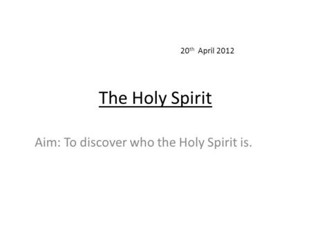 The Holy Spirit Aim: To discover who the Holy Spirit is. 20 th April 2012.