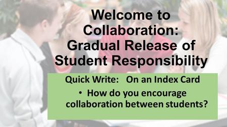 Welcome to Collaboration: Gradual Release of Student Responsibility Quick Write: On an Index Card How do you encourage collaboration between students?