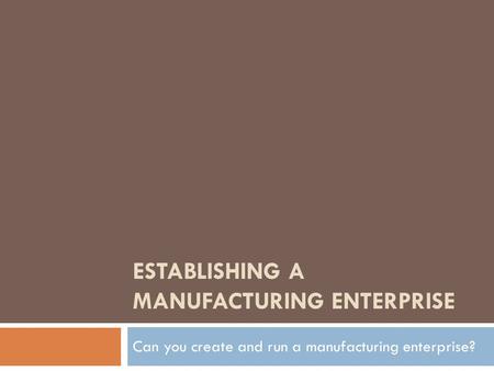 ESTABLISHING A MANUFACTURING ENTERPRISE Can you create and run a manufacturing enterprise?