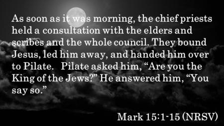 Mark 15:1-15 (NRSV) As soon as it was morning, the chief priests held a consultation with the elders and scribes and the whole council. They bound Jesus,