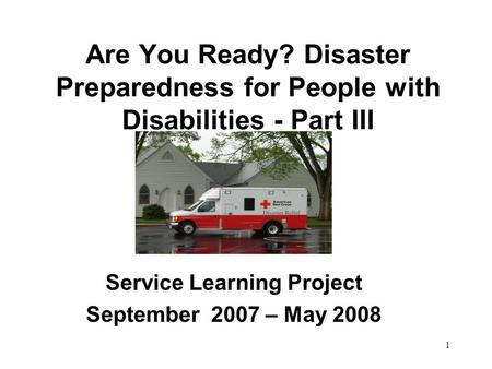 1 Are You Ready? Disaster Preparedness for People with Disabilities - Part III Service Learning Project September 2007 – May 2008.