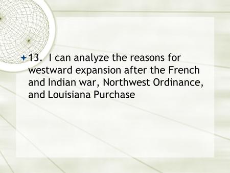 13. I can analyze the reasons for westward expansion after the French and Indian war, Northwest Ordinance, and Louisiana Purchase.
