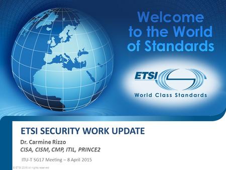 ETSI SECURITY WORK UPDATE Dr. Carmine Rizzo CISA, CISM, CMP, ITIL, PRINCE2 © ETSI 2015 All rights reserved ITU-T SG17 Meeting – 8 April 2015.