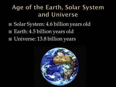  Solar System: 4.6 billion years old  Earth: 4.5 billion years old  Universe: 13.8 billion years.