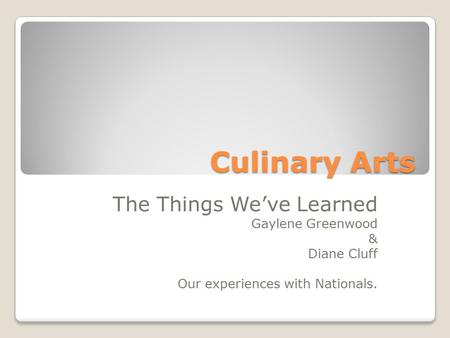 Culinary Arts The Things We’ve Learned Gaylene Greenwood & Diane Cluff Our experiences with Nationals.