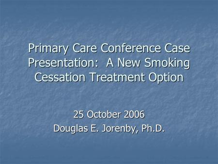 Primary Care Conference Case Presentation: A New Smoking Cessation Treatment Option 25 October 2006 Douglas E. Jorenby, Ph.D.