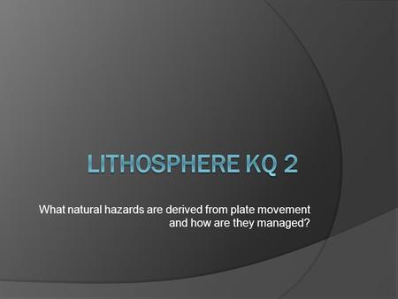 Lithosphere KQ 2 What natural hazards are derived from plate movement and how are they managed?