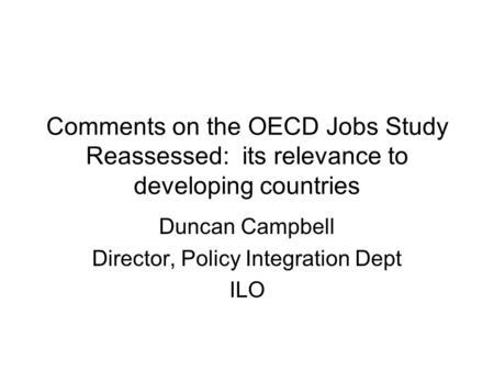Comments on the OECD Jobs Study Reassessed: its relevance to developing countries Duncan Campbell Director, Policy Integration Dept ILO.