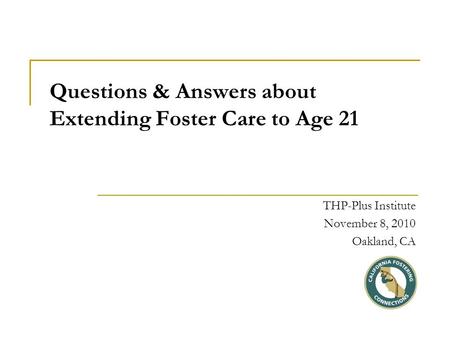 Questions & Answers about Extending Foster Care to Age 21 THP-Plus Institute November 8, 2010 Oakland, CA.