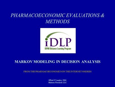 PHARMACOECONOMIC EVALUATIONS & METHODS MARKOV MODELING IN DECISION ANALYSIS FROM THE PHARMACOECONOMICS ON THE INTERNET ®SERIES ©Paul C Langley 2004 Maimon.