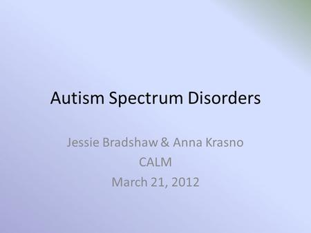 Autism Spectrum Disorders Jessie Bradshaw & Anna Krasno CALM March 21, 2012.