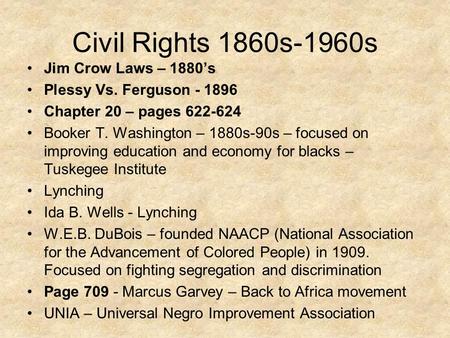 Civil Rights 1860s-1960s Jim Crow Laws – 1880’s Plessy Vs. Ferguson - 1896 Chapter 20 – pages 622-624 Booker T. Washington – 1880s-90s – focused on improving.