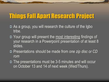 Things Fall Apart Research Project  As a group, you will research the culture of the Igbo tribe.  Your group will present the most interesting findings.