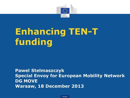Transport Enhancing TEN-T funding Pawel Stelmaszczyk Special Envoy for European Mobility Network DG MOVE Warsaw, 18 December 2013.