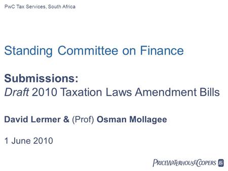  PwC Tax Services, South Africa Standing Committee on Finance Submissions: Draft 2010 Taxation Laws Amendment Bills David Lermer & (Prof) Osman Mollagee.