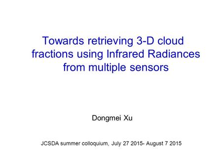 Towards retrieving 3-D cloud fractions using Infrared Radiances from multiple sensors Dongmei Xu JCSDA summer colloquium, July 27 2015- August 7 2015.