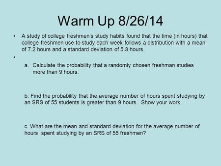 Warm Up 8/26/14 A study of college freshmen’s study habits found that the time (in hours) that college freshmen use to study each week follows a distribution.
