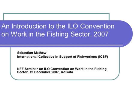 An Introduction to the ILO Convention on Work in the Fishing Sector, 2007 Sebastian Mathew International Collective in Support of Fishworkers (ICSF) NFF.