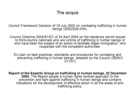 The acquis Council Framework Decision of 19 July 2002 on combating trafficking in human beings (2002/629/JHA). Council Directive 2004/81/EC of 24 April.