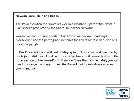 News in Focus: Rain and floods This PowerPoint on the summer's extreme weather is part of the News in Focus series produced by the Guardian Teacher Network.