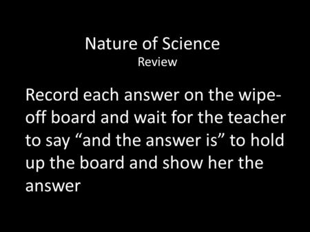 Nature of Science Review Record each answer on the wipe- off board and wait for the teacher to say “and the answer is” to hold up the board and show her.