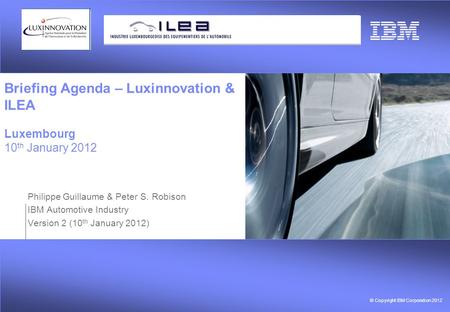 © Copyright IBM Corporation 2012 Briefing Agenda – Luxinnovation & ILEA Luxembourg 10 th January 2012 Philippe Guillaume & Peter S. Robison IBM Automotive.
