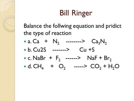 Bill Ringer Balance the follwing equation and pridict the type of reaction a. Ca + N2 --------> Ca3N2 b. Cu2S -------> Cu +S c. NaBr.