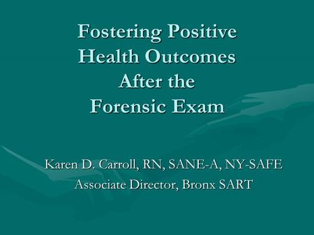 Fostering Positive Health Outcomes After the Forensic Exam Karen D. Carroll, RN, SANE-A, NY-SAFE Associate Director, Bronx SART.