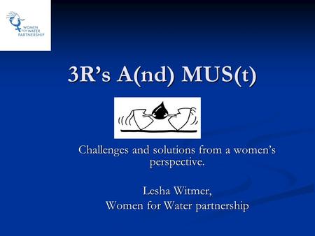 3R’s A(nd) MUS(t) Challenges and solutions from a women’s perspective. Lesha Witmer, Women for Water partnership.