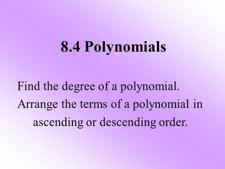 8.4 Polynomials Find the degree of a polynomial. Arrange the terms of a polynomial in ascending or descending order.