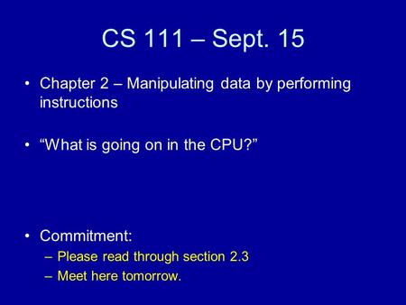 CS 111 – Sept. 15 Chapter 2 – Manipulating data by performing instructions “What is going on in the CPU?” Commitment: –Please read through section 2.3.