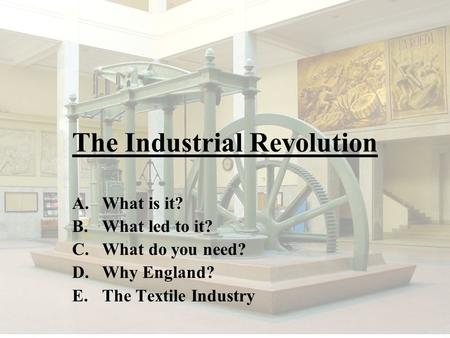 The Industrial Revolution A.What is it? B.What led to it? C.What do you need? D.Why England? E.The Textile Industry.