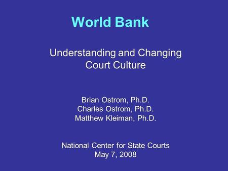 World Bank Understanding and Changing Court Culture Brian Ostrom, Ph.D. Charles Ostrom, Ph.D. Matthew Kleiman, Ph.D. National Center for State Courts May.