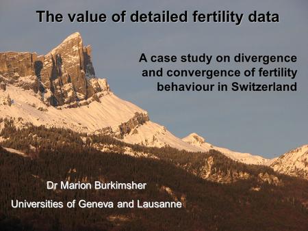 A case study on divergence and convergence of fertility behaviour in Switzerland The value of detailed fertility data Dr Marion Burkimsher Universities.