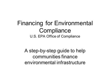 Financing for Environmental Compliance U.S. EPA Office of Compliance A step-by-step guide to help communities finance environmental infrastructure.