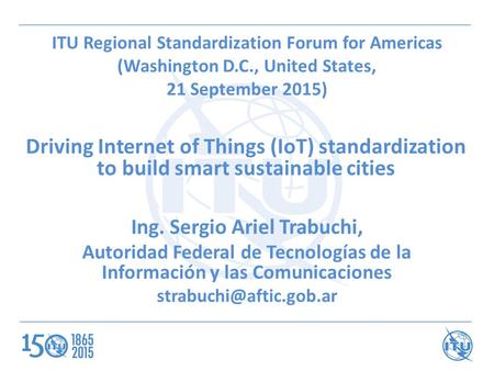 ITU Regional Standardization Forum for Americas (Washington D.C., United States, 21 September 2015) Driving Internet of Things (IoT) standardization to.