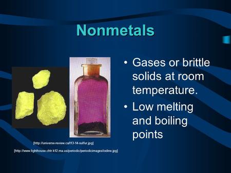 Nonmetals Gases or brittle solids at room temperature. Low melting and boiling points [http://universe-review.ca/I13-14-sulfur.jpg] [http://www.lighthouse.chtr.k12.ma.us/periodic/periodicimages/iodine.jpg]