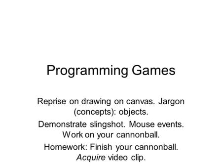 Programming Games Reprise on drawing on canvas. Jargon (concepts): objects. Demonstrate slingshot. Mouse events. Work on your cannonball. Homework: Finish.
