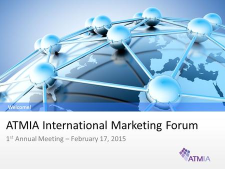 ATMIA International Marketing Forum 1 st Annual Meeting – February 17, 2015 Welcome!