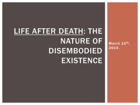 March 10 th, 2014. LIFE AFTER DEATH: THE NATURE OF DISEMBODIED EXISTENCE.