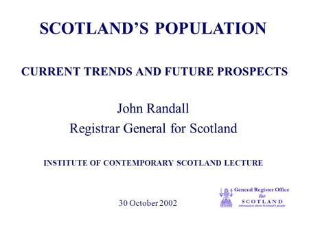 CURRENT TRENDS AND FUTURE PROSPECTS John Randall Registrar General for Scotland INSTITUTE OF CONTEMPORARY SCOTLAND LECTURE SCOTLAND’S POPULATION 30 October.