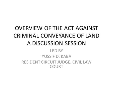 OVERVIEW OF THE ACT AGAINST CRIMINAL CONVEYANCE OF LAND A DISCUSSION SESSION LED BY YUSSIF D. KABA RESIDENT CIRCUIT JUDGE, CIVIL LAW COURT.