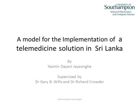 A model for the Implementation of a telemedicine solution in Sri Lanka By Yasmin Dayani Jayasinghe Supervised by Dr Gary B. Wills and Dr Richard Crowder.