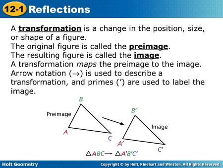 Holt Geometry 12-1 Reflections A transformation is a change in the position, size, or shape of a figure. The original figure is called the preimage. The.