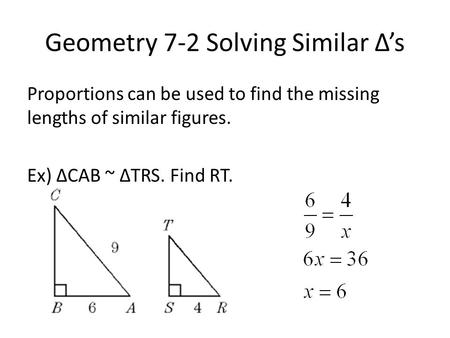 Geometry 7-2 Solving Similar Δ’s Proportions can be used to find the missing lengths of similar figures. Ex) ΔCAB ~ ΔTRS. Find RT.